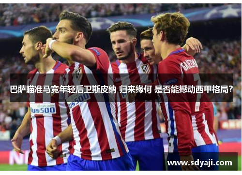 巴萨瞄准马竞年轻后卫斯皮纳 归来缘何 是否能撼动西甲格局？